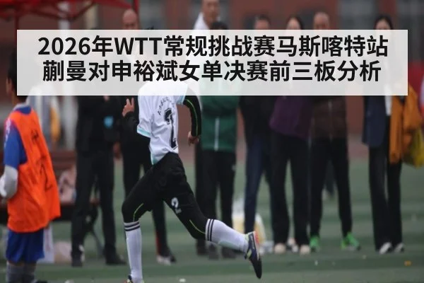 2026年WTT常规挑战赛马斯喀特站蒯曼对申裕斌女单决赛前三板分析 | kaiyun