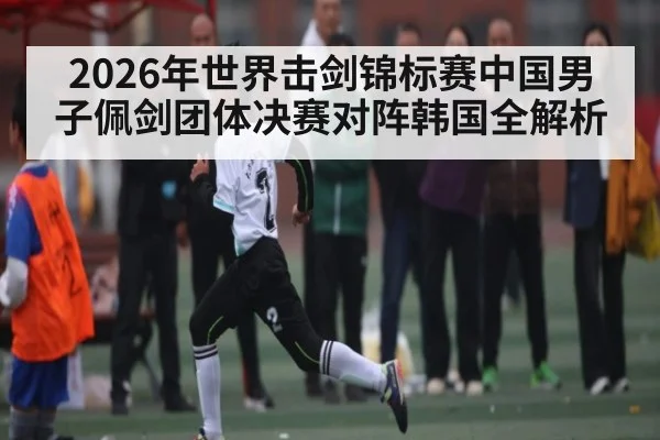 2026年世界击剑锦标赛中国男子佩剑团体决赛对阵韩国全解析（kaiyun）
